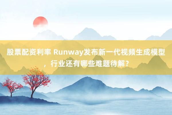 股票配资利率 Runway发布新一代视频生成模型，行业还有哪些难题待解？