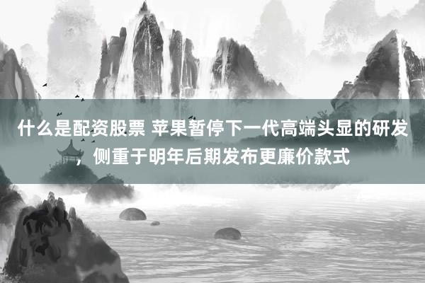 什么是配资股票 苹果暂停下一代高端头显的研发，侧重于明年后期发布更廉价款式