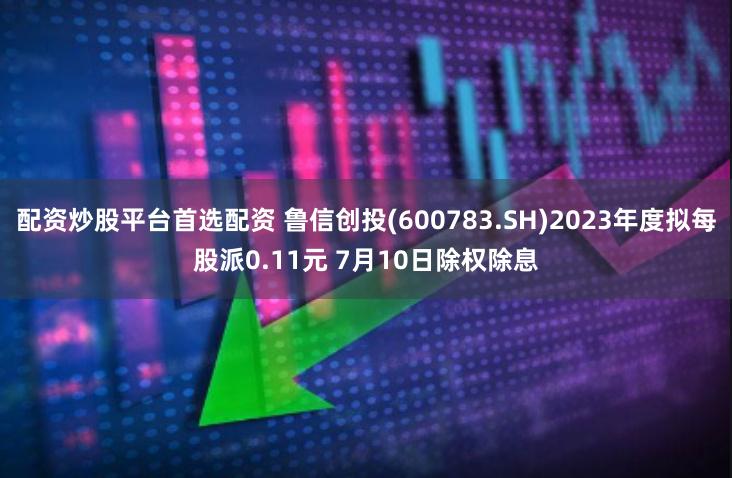 配资炒股平台首选配资 鲁信创投(600783.SH)2023年度拟每股派0.11元 7月10日除权除息