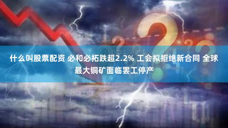 什么叫股票配资 必和必拓跌超2.2% 工会拟拒绝新合同 全球最大铜矿面临罢工停产