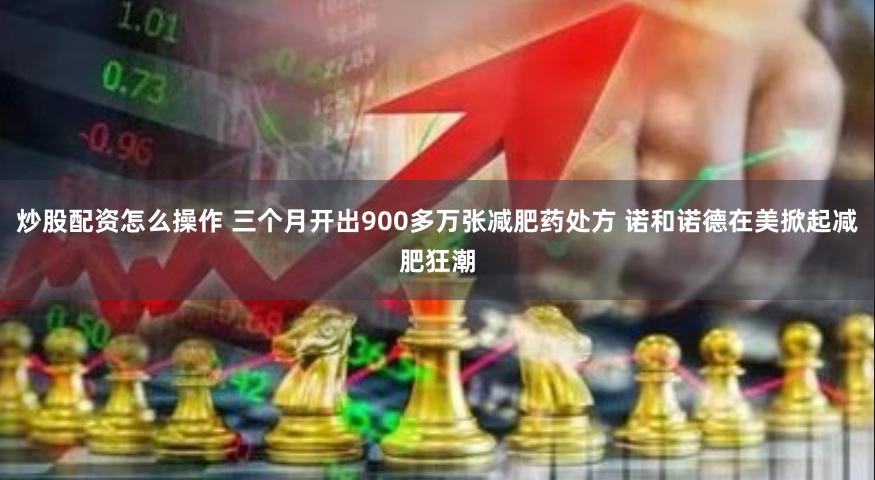 炒股配资怎么操作 三个月开出900多万张减肥药处方 诺和诺德在美掀起减肥狂潮