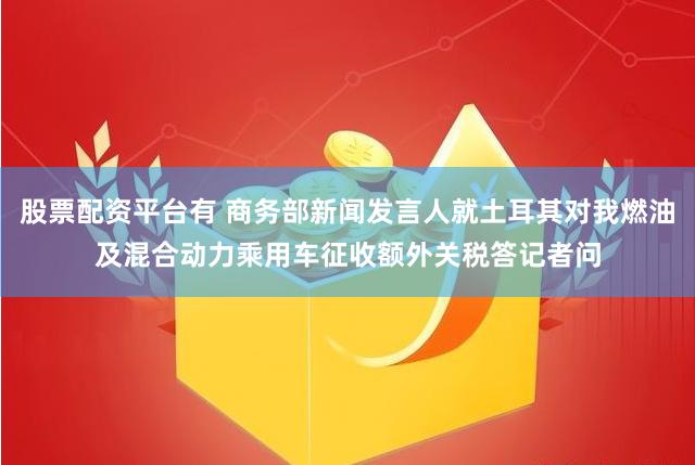 股票配资平台有 商务部新闻发言人就土耳其对我燃油及混合动力乘用车征收额外关税答记者问