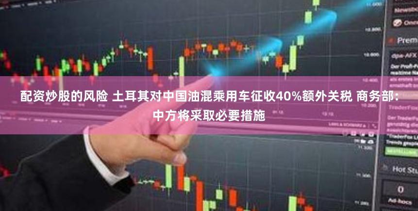 配资炒股的风险 土耳其对中国油混乘用车征收40%额外关税 商务部：中方将采取必要措施