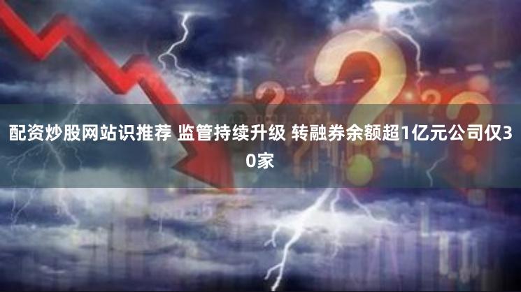 配资炒股网站识推荐 监管持续升级 转融券余额超1亿元公司仅30家