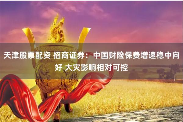 天津股票配资 招商证券：中国财险保费增速稳中向好 大灾影响相对可控