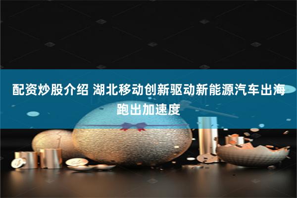 配资炒股介绍 湖北移动创新驱动新能源汽车出海跑出加速度