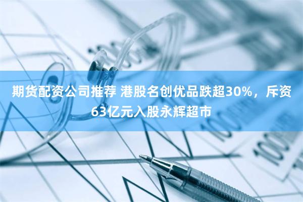 期货配资公司推荐 港股名创优品跌超30%，斥资63亿元入股永辉超市