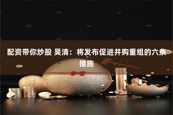 配资带你炒股 吴清：将发布促进并购重组的六条措施