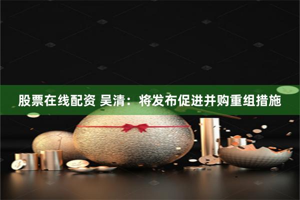 股票在线配资 吴清：将发布促进并购重组措施