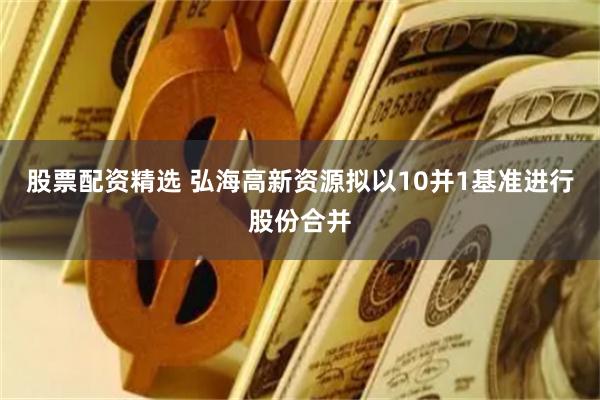 股票配资精选 弘海高新资源拟以10并1基准进行股份合并