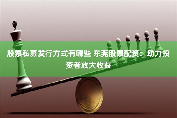 股票私募发行方式有哪些 东莞股票配资：助力投资者放大收益