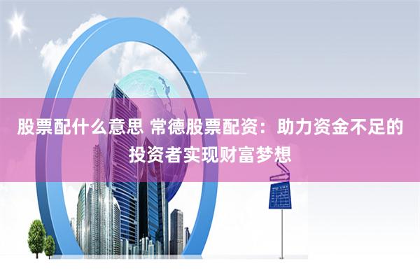 股票配什么意思 常德股票配资：助力资金不足的投资者实现财富梦想