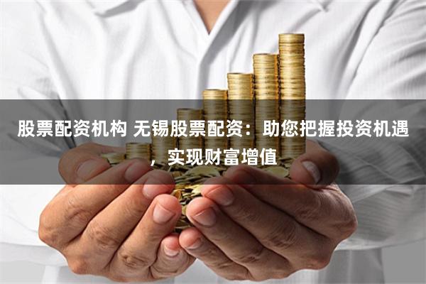 股票配资机构 无锡股票配资：助您把握投资机遇，实现财富增值