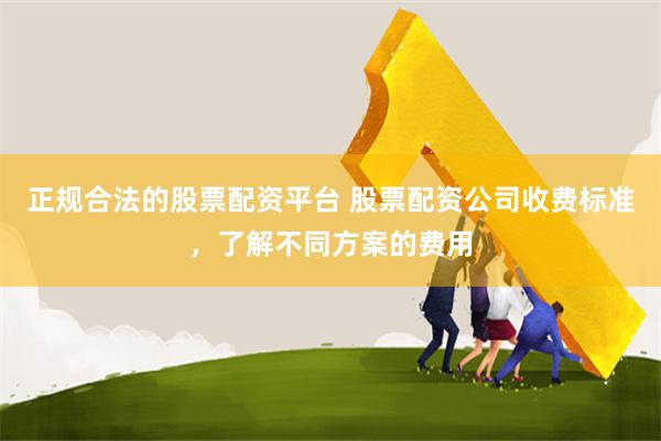 正规合法的股票配资平台 股票配资公司收费标准，了解不同方案的费用