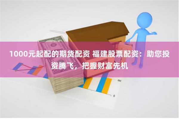 1000元起配的期货配资 福建股票配资：助您投资腾飞，把握财富先机