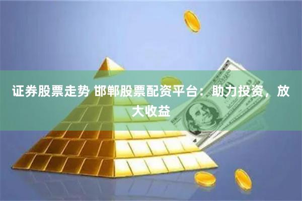证券股票走势 邯郸股票配资平台：助力投资，放大收益