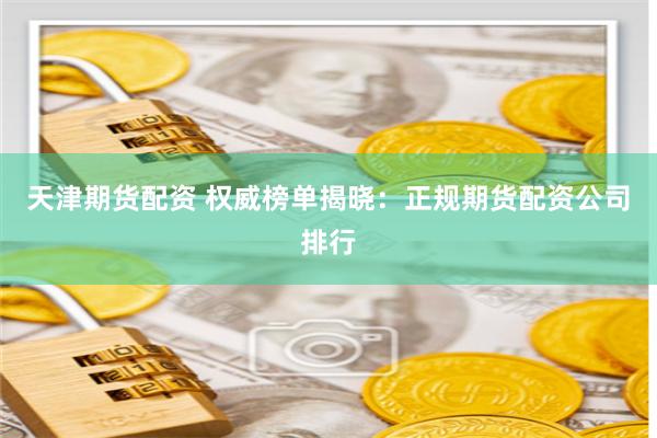 天津期货配资 权威榜单揭晓：正规期货配资公司排行