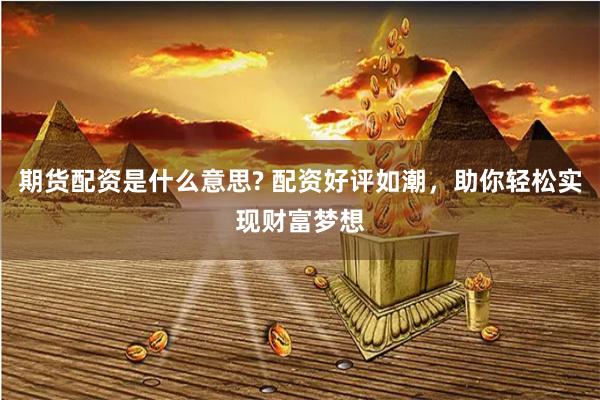 期货配资是什么意思? 配资好评如潮，助你轻松实现财富梦想