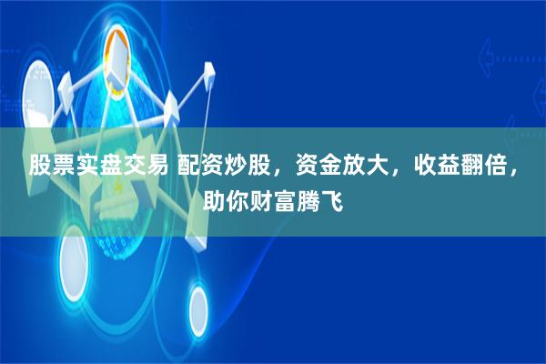 股票实盘交易 配资炒股，资金放大，收益翻倍，助你财富腾飞