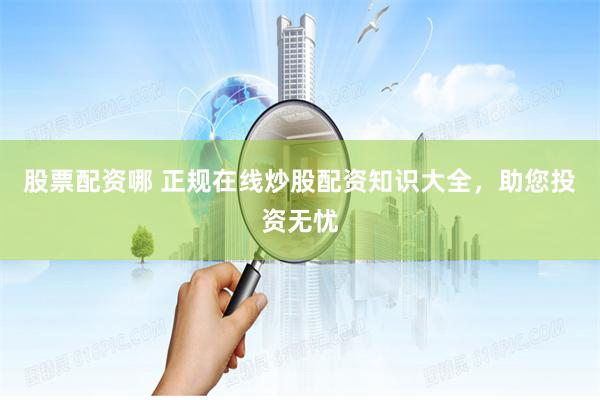 股票配资哪 正规在线炒股配资知识大全，助您投资无忧