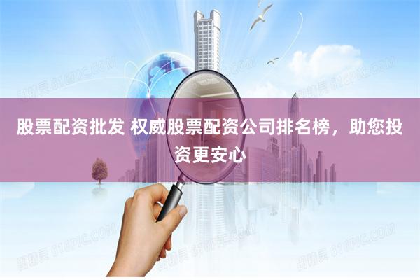 股票配资批发 权威股票配资公司排名榜，助您投资更安心