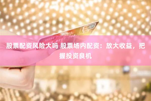 股票配资风险大吗 股票场内配资：放大收益，把握投资良机