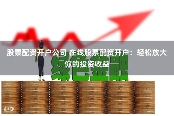 股票配资开户公司 在线股票配资开户：轻松放大你的投资收益