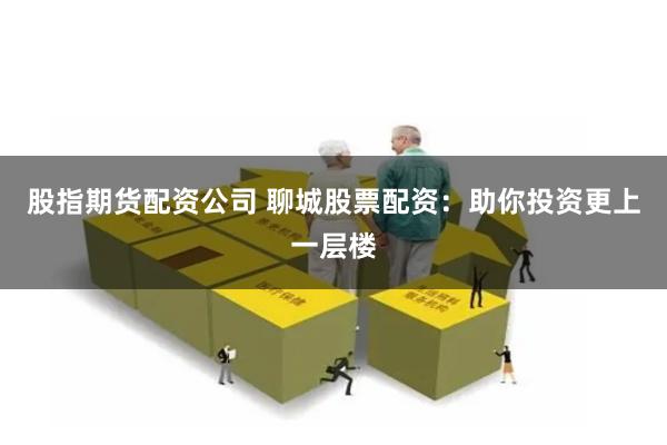 股指期货配资公司 聊城股票配资：助你投资更上一层楼