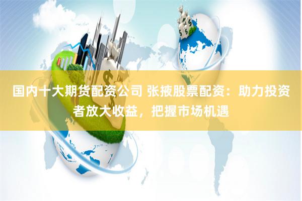 国内十大期货配资公司 张掖股票配资：助力投资者放大收益，把握市场机遇