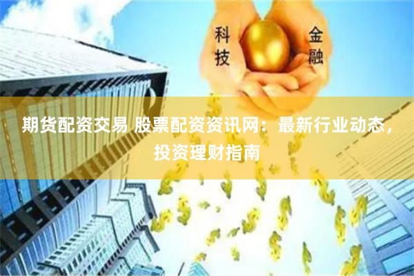 期货配资交易 股票配资资讯网：最新行业动态，投资理财指南