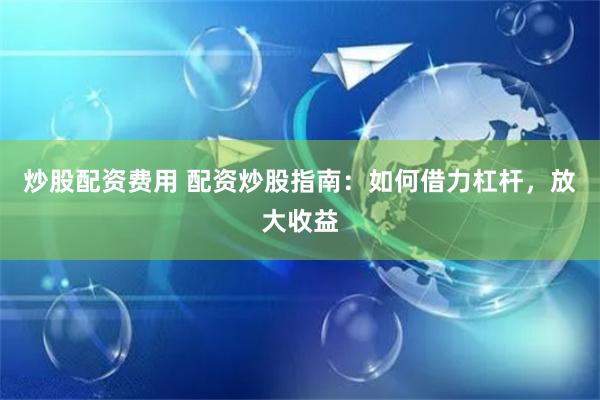 炒股配资费用 配资炒股指南：如何借力杠杆，放大收益