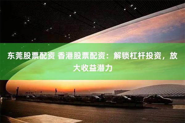东莞股票配资 香港股票配资：解锁杠杆投资，放大收益潜力