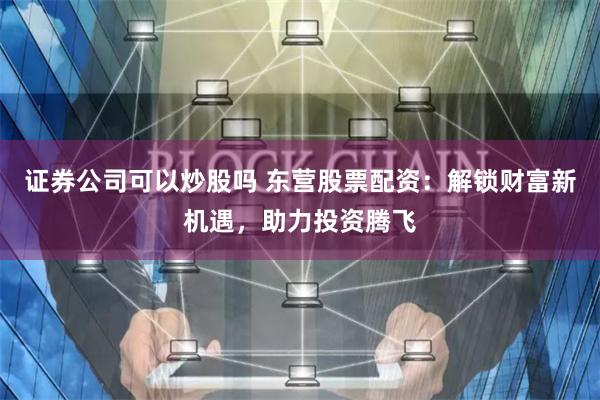 证券公司可以炒股吗 东营股票配资：解锁财富新机遇，助力投资腾飞