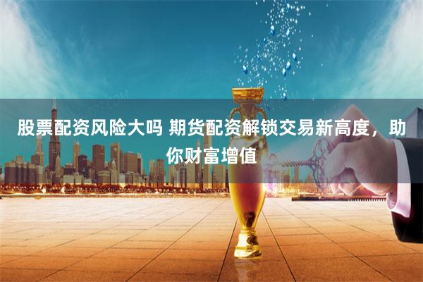 股票配资风险大吗 期货配资解锁交易新高度，助你财富增值