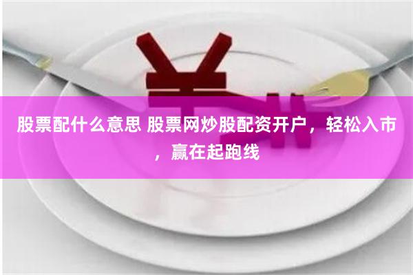股票配什么意思 股票网炒股配资开户，轻松入市，赢在起跑线