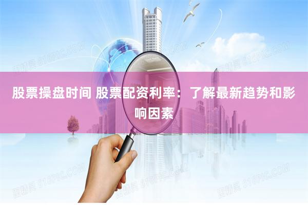 股票操盘时间 股票配资利率：了解最新趋势和影响因素