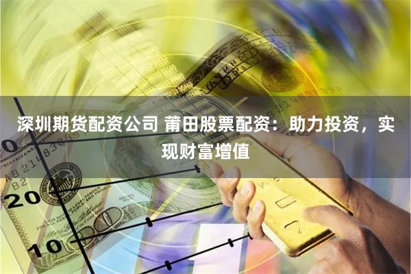 深圳期货配资公司 莆田股票配资：助力投资，实现财富增值