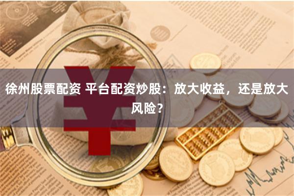 徐州股票配资 平台配资炒股：放大收益，还是放大风险？