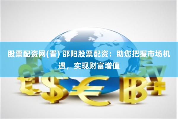 股票配资网(晋) 邵阳股票配资：助您把握市场机遇，实现财富增值