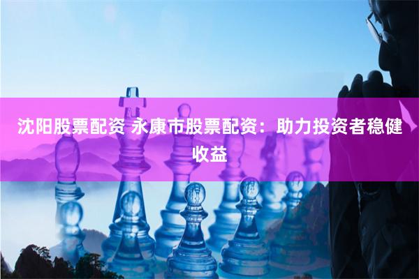 沈阳股票配资 永康市股票配资：助力投资者稳健收益