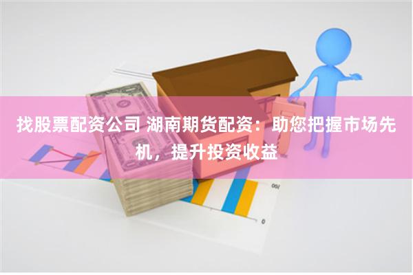 找股票配资公司 湖南期货配资：助您把握市场先机，提升投资收益