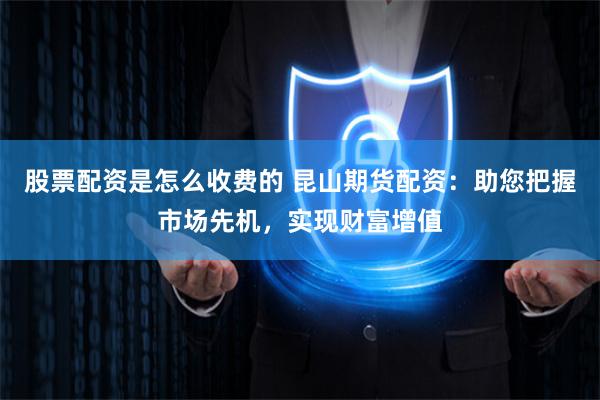 股票配资是怎么收费的 昆山期货配资：助您把握市场先机，实现财富增值