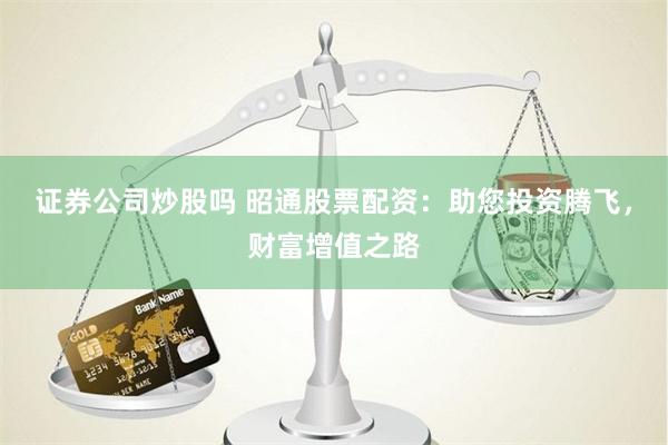 证券公司炒股吗 昭通股票配资：助您投资腾飞，财富增值之路