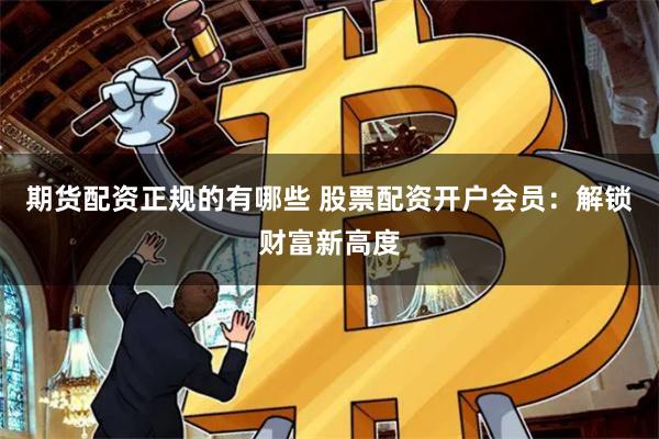 期货配资正规的有哪些 股票配资开户会员：解锁财富新高度