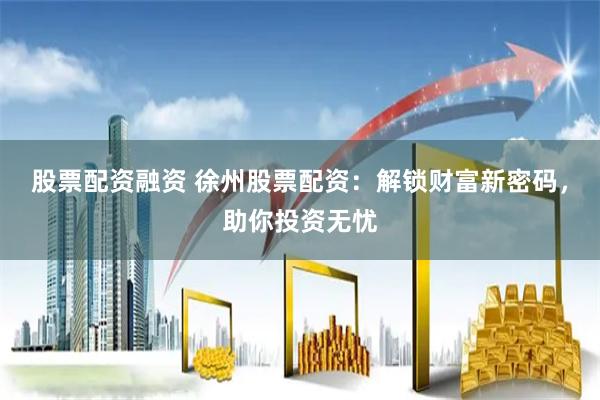股票配资融资 徐州股票配资：解锁财富新密码，助你投资无忧