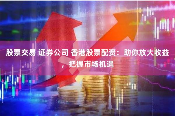 股票交易 证券公司 香港股票配资：助你放大收益，把握市场机遇