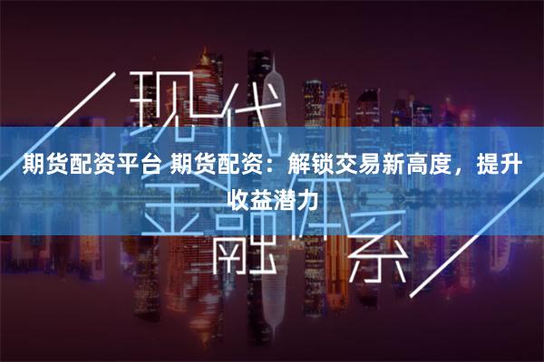 期货配资平台 期货配资：解锁交易新高度，提升收益潜力
