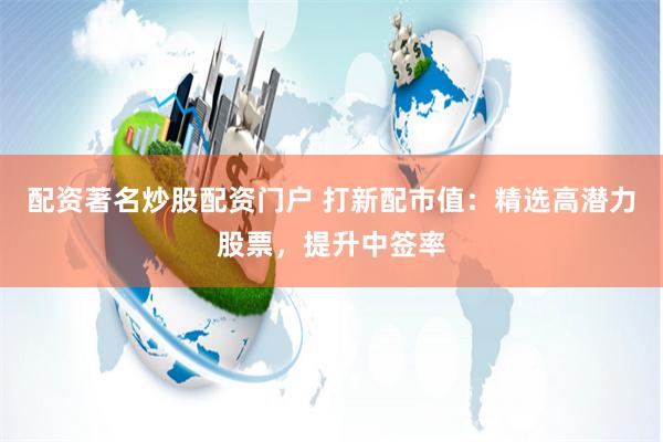 配资著名炒股配资门户 打新配市值：精选高潜力股票，提升中签率
