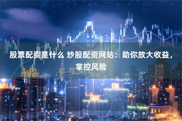 股票配资是什么 炒股配资网站：助你放大收益，掌控风险