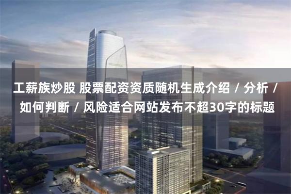 工薪族炒股 股票配资资质随机生成介绍 / 分析 / 如何判断 / 风险适合网站发布不超30字的标题